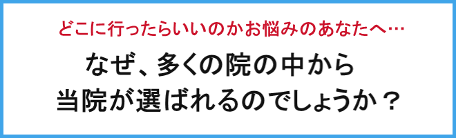 どこへ行ったらいいかお悩みのあなたへ、なぜ多くの院の中から当院が選ばれるのでしょうか?