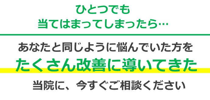 一つでも当てはまってしまったらあなたと同じ悩みを抱えてきた方をたくさん改善に導いたきた当院に、今すぐご相談ください!