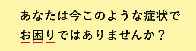 あなたは今こんな症状でお困りではありませんか?